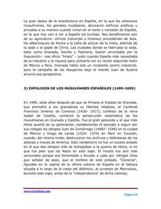 La gran época de la arquitectura en España, en la que los artesanos
musulmanes, los geniales mudéjares, decoraron edificios públicos y
privados a su manera cuando vivían en el norte y noroeste de España,
en lo que hoy van a ver a España los turistas. Nos beneficiamos aún
de su agricultura: cítricos (naranjas y limones) procedentes de Asia,
los albaricoques de Persia y la caña de azúcar de la India, además de
la seda y el papel de China. Las ciudades donde se fabricaba la seda,
tales como Granada, Sevilla y Pastrana, fueron arruinadas por la
Inquisición - ese oficio "Impío" - justo cuando España más necesitaba
de la industria y la riqueza para utilizarla con su recién adquirido botín
de México y Perú. Granada había sido un incipiente centro industrial;
pero la campaña de las Alpujarras bajo el mando Juan de Austria
arruinó esa perspectiva.



3) EXPULSION DE LOS MUSULMANES ESPAÑOLES (1499-1609)



En 1499, siete años después de que se firmara el tratado de Granada,
que prometía a los granadinos su libertad religiosa, el Cardenal
Francisco Jiménez de Cisneros (1436- 1517), confesor de la reina
Isabel de Castilla, comenzó la persecución sistemática de los
musulmanes en Granada y Castilla. Fue el gran genocida y el que más
libros quemó de su generación, estableciendo el ejemplo a seguir por
sus colegas los obispos Juan de Zumárraga (1468?- 1548) en la ciudad
de México y Diego de Landa (1524- 1574) en Mani en Yucatán,
cuando, del mismo modo, destruyeron los archivos y bibliotecas de los
aztecas y mayas de América. Este vandalismo no fue un suceso aislado
en el que dos obispos más se entregaban a la quema de libros, si no
que fue peor que los Nazis en este siglo. El insulto era aún más
censurable porque era fomentado y llevado a cabo por clérigos (Hay
que señalar de paso, que el nombre de este prelado, "Cisneros",
figuraba en la capital de la última colonia de España en el Sáhara
situada a lo largo de la costa del Atlántico, al suroeste de Marruecos,
durante este siglo, antes de la "independencia" de dicha colonia).




www.viveislam.com
                                                                 Página 28
 