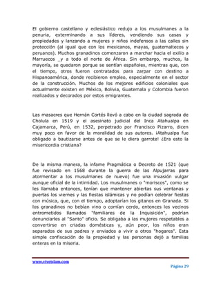 El gobierno castellano y eclesiástico redujo a los musulmanes a la
penuria, exterminando a sus líderes, vendiendo sus casas y
propiedades y lanzando a mujeres y niños indefensos a las calles sin
protección (al igual que con los mexicanos, mayas, guatemaltecos y
peruanos). Muchos granadinos comenzaron a marchar hacia el exilio a
Marruecos _y a todo el norte de África. Sin embargo, muchos, la
mayoría, se quedaron porque se sentían españoles, mientras que, con
el tiempo, otros fueron contratados para zarpar con destino a
Hispanoamérica, donde recibieron empleo, especialmente en el sector
de la construcción. Muchos de los mejores edificios coloniales que
actualmente existen en México, Bolivia, Guatemala y Colombia fueron
realizados y decorados por estos emigrantes.



Las masacres que Hernán Cortés llevó a cabo en la ciudad sagrada de
Cholula en 1519 y el asesinato judicial del Inca Atahualpa en
Cajamarca, Perú, en 1532, perpetrado por Francisco Pizarro, dicen
muy poco en favor de la moralidad de sus autores. ¡Atahualpa fue
obligado a bautizarse antes de que se le diera garrote! ¿Era esto la
misericordia cristiana?



De la misma manera, la infame Pragmática o Decreto de 1521 (que
fue revisado en 1568 durante la guerra de las Alpujarras para
atormentar a los musulmanes de nuevo) fue una invasión vulgar
aunque oficial de la intimidad. Los musulmanes o "moriscos", como se
les llamaba entonces, tenían que mantener abiertas sus ventanas y
puertas los viernes y las fiestas islámicas y no podían celebrar fiestas
con música, que, con el tiempo, adoptarían los gitanos en Granada. Si
los granadinos no bebían vino o comían cerdo, entonces los vecinos
entrometidos llamados "familiares de la Inquisición", podrían
denunciarles al "Santo" oficio. Se obligaba a las mujeres respetables a
convertirse en criadas domésticas y, aún peor, los niños eran
separados de sus padres y enviados a vivir a otros "hogares". Esta
simple confiscación de la propiedad y las personas dejó a familias
enteras en la miseria.



www.viveislam.com
                                                               Página 29
 