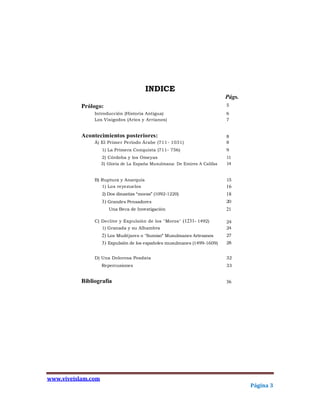 INDICE
                                                                            Págs.
           Prólogo:                                                         5
                Introducción (Historia Antigua)                             6
                Los Visigodos (Arios y Arrianos)                            7


           Acontecimientos posteriores:                                     8
                Á) El Primer Período Árabe (711- 1031)                      8
                    1) La Primera Conquista (711- 756)                      9
                    2) Córdoba y los Omeyas                                 11
                    3) Gloria de La España Musulmana: De Emires A Califas   14


                B) Ruptura y Anarquía                                       15
                   1) Los reyezuelos                                        16
                    2) Dos dinastías “moras” (1092-1220)                    18
                    3) Grandes Pensadores                                   20
                       Una Beca de Investigación                            21

                C) Declive y Expulsión de los "Moros" (1231- 1492)          24
                    1) Granada y su Alhambra                                24
                    2) Los Mudéjares o "Sumiso" Musulmanes Artesanos        27
                    3) Expulsión de los españoles musulmanes (1499-1609)    28


                D) Una Dolorosa Posdata                                     32
                    Repercusiones                                           33


           Bibliografía                                                     36




www.viveislam.com
                                                                                    Página 3
 