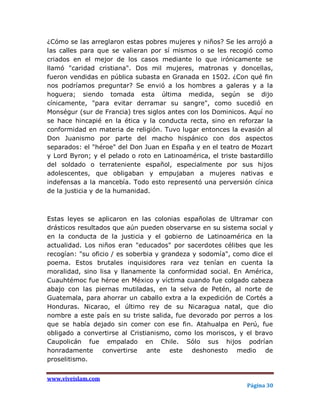 ¿Cómo se las arreglaron estas pobres mujeres y niños? Se les arrojó a
las calles para que se valieran por sí mismos o se les recogió como
criados en el mejor de los casos mediante lo que irónicamente se
llamó "caridad cristiana". Dos mil mujeres, matronas y doncellas,
fueron vendidas en pública subasta en Granada en 1502. ¿Con qué fin
nos podríamos preguntar? Se envió a los hombres a galeras y a la
hoguera; siendo tomada esta última medida, según se dijo
cínicamente, "para evitar derramar su sangre", como sucedió en
Monségur (sur de Francia) tres siglos antes con los Dominicos. Aquí no
se hace hincapié en la ética y la conducta recta, sino en reforzar la
conformidad en materia de religión. Tuvo lugar entonces la evasión al
Don Juanismo por parte del macho hispánico con dos aspectos
separados: el "héroe" del Don Juan en España y en el teatro de Mozart
y Lord Byron; y el pelado o roto en Latinoamérica, el triste bastardillo
del soldado o terrateniente español, especialmente por sus hijos
adolescentes, que obligaban y empujaban a mujeres nativas e
indefensas a la mancebía. Todo esto representó una perversión cínica
de la justicia y de la humanidad.



Estas leyes se aplicaron en las colonias españolas de Ultramar con
drásticos resultados que aún pueden observarse en su sistema social y
en la conducta de la justicia y el gobierno de Latinoamérica en la
actualidad. Los niños eran "educados" por sacerdotes célibes que les
recogían: "su oficio / es soberbia y grandeza y sodomía", como dice el
poema. Estos brutales inquisidores rara vez tenían en cuenta la
moralidad, sino lisa y llanamente la conformidad social. En América,
Cuauhtémoc fue héroe en México y víctima cuando fue colgado cabeza
abajo con las piernas mutiladas, en la selva de Petén, al norte de
Guatemala, para ahorrar un caballo extra a la expedición de Cortés a
Honduras. Nicarao, el último rey de su Nicaragua natal, que dio
nombre a este país en su triste salida, fue devorado por perros a los
que se había dejado sin comer con ese fin. Atahualpa en Perú, fue
obligado a convertirse al Cristianismo, como los moriscos, y el bravo
Caupolicán fue empalado en Chile. Sólo sus hijos podrían
honradamente convertirse ante este deshonesto medio de
proselitismo.


www.viveislam.com
                                                               Página 30
 