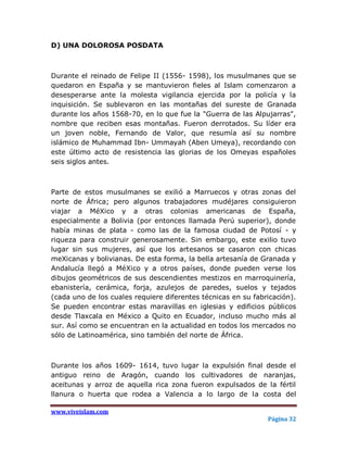 D) UNA DOLOROSA POSDATA



Durante el reinado de Felipe II (1556- 1598), los musulmanes que se
quedaron en España y se mantuvieron fieles al Islam comenzaron a
desesperarse ante la molesta vigilancia ejercida por la policía y la
inquisición. Se sublevaron en las montañas del sureste de Granada
durante los años 1568-70, en lo que fue la "Guerra de las Alpujarras",
nombre que reciben esas montañas. Fueron derrotados. Su líder era
un joven noble, Fernando de Valor, que resumía así su nombre
islámico de Muhammad Ibn- Ummayah (Aben Umeya), recordando con
este último acto de resistencia las glorias de los Omeyas españoles
seis siglos antes.



Parte de estos musulmanes se exilió a Marruecos y otras zonas del
norte de África; pero algunos trabajadores mudéjares consiguieron
viajar a MéXico y a otras colonias americanas de España,
especialmente a Bolivia (por entonces llamada Perú superior), donde
había minas de plata - como las de la famosa ciudad de Potosí - y
riqueza para construir generosamente. Sin embargo, este exilio tuvo
lugar sin sus mujeres, así que los artesanos se casaron con chicas
meXicanas y bolivianas. De esta forma, la bella artesanía de Granada y
Andalucía llegó a MéXico y a otros países, donde pueden verse los
dibujos geométricos de sus descendientes mestizos en marroquinería,
ebanistería, cerámica, forja, azulejos de paredes, suelos y tejados
(cada uno de los cuales requiere diferentes técnicas en su fabricación).
Se pueden encontrar estas maravillas en iglesias y edificios públicos
desde Tlaxcala en México a Quito en Ecuador, incluso mucho más al
sur. Así como se encuentran en la actualidad en todos los mercados no
sólo de Latinoamérica, sino también del norte de África.



Durante los años 1609- 1614, tuvo lugar la expulsión final desde el
antiguo reino de Aragón, cuando los cultivadores de naranjas,
aceitunas y arroz de aquella rica zona fueron expulsados de la fértil
llanura o huerta que rodea a Valencia a lo largo de la costa del

www.viveislam.com
                                                               Página 32
 