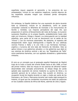 españoles siguen pagando el genocidio y los prejuicios de sus
antepasados; incluso en sus aspectos negativos, cuando algunos de
los españoles actuales niegan que existiese jamás semejante
influencia.



Sin embargo, la España Islámica fue una expresión de gloria durante
toda su existencia, incluso en su decadencia, como se puede
comprobar visitando la Alhambra de Granada o los monumentos de
Sevilla y Córdoba. Los mejores pensadores del siglo XII, que
prepararon el camino al Renacimiento del resto de Europa, no tuvieron
sucesores filosóficos en la propia España, probablemente hasta este
siglo con Unamuno, Ortega y Gasset y su preocupación por la realidad
española, gran parte de la cual se desvaneció con la salida de los
"moros" y con los moriscos asesinados. No obstante, el espectro del
desaparecido Islam sigue distinguiendo a España de sus católicas
vecinas Francia e Italia y la une más a sus hermanas marroquí,
argelina y tunecina del otro lado del Estrecho de Gibraltar. Esto se
aplica incluso a sus gobiernos actuales y a los gobiernos que dejó en
sus colonias de América central y del sur, las "Repúblicas de Taifa"
como podríamos llamarlas, con sus agitados dictadores y gobernantes
militares.



El cero es un concepto que el graduado español Maslamah de Madrid
trajo de la India a través del oriente Árabe hacia el año 1000, al final
del primer milenio. Sólo los mayas en las colonias de Ultramar habían
desarrollado este concepto previamente. El obispo Diego de Landa
aplastó esta expresión de ciencia mediante su quema de libros y la
opresión general de la cultura maya. Eso sucedió en América. La
ocupación brutal de Argelia durante un siglo y medio por parte de los
franceses y de Túnez y Marruecos durante casi medio siglo prosiguió la
historia, al igual que las constantes incursiones de todas las potencias
en las ciudades costeras de Africa del Norte, además de Libia y Egipto.




www.viveislam.com
                                                               Página 34
 