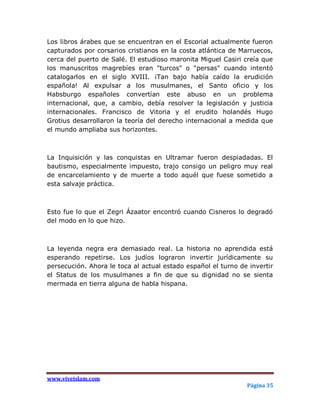 Los libros árabes que se encuentran en el Escorial actualmente fueron
capturados por corsarios cristianos en la costa atlántica de Marruecos,
cerca del puerto de Salé. El estudioso maronita Miguel Casiri creía que
los manuscritos magrebíes eran "turcos" o "persas" cuando intentó
catalogarlos en el siglo XVIII. ¡Tan bajo había caído la erudición
española! Al expulsar a los musulmanes, el Santo oficio y los
Habsburgo españoles convertían este abuso en un problema
internacional, que, a cambio, debía resolver la legislación y justicia
internacionales. Francisco de Vitoria y el erudito holandés Hugo
Grotius desarrollaron la teoría del derecho internacional a medida que
el mundo ampliaba sus horizontes.



La Inquisición y las conquistas en Ultramar fueron despiadadas. El
bautismo, especialmente impuesto, trajo consigo un peligro muy real
de encarcelamiento y de muerte a todo aquél que fuese sometido a
esta salvaje práctica.



Esto fue lo que el Zegri Ázaator encontró cuando Cisneros lo degradó
del modo en lo que hizo.



La leyenda negra era demasiado real. La historia no aprendida está
esperando repetirse. Los judíos lograron invertir jurídicamente su
persecución. Ahora le toca al actual estado español el turno de invertir
el Status de los musulmanes a fin de que su dignidad no se sienta
mermada en tierra alguna de habla hispana.




www.viveislam.com
                                                               Página 35
 