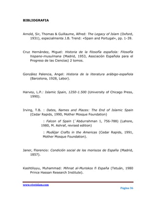 BIBLIOGRAFIA



Arnold, Sir, Thomas & Guillaume, Alfred: The Legacy of Islam (Oxford,
    1931), especialmente J.B. Trend: «Spain and Portugal», pp. 1-39.



Cruz Hernández, Miguel: Historia de la filosofía española: Filosofía
    hispano-musulmana (Madrid, 1953, Asociación Española para el
    Progreso de las Ciencias) 2 tomos.



González Palencia, Angel: Historia de la literatura arábigo-española
    (Barcelona, 1928, Labor).



Harvey, L.P.: Islamic Spain, 1250-1.500 (University of Chicago Press,
    1990).



Irving, T.B. : Dates, Names and Places: The End of Islamic Spain
     (Cedar Rapids, 1990, Mother Mosque Foundation)

            : Falcon of Spain (`Abdurrahman 1, 756-788) (Lahore,
           1980, M. Ashraf, revised edition)

             : Mudéjar Crafts in the Americas (Cedar Rapids, 1991,
             Mother Mosque Foundation).



Janer, Florencio: Condición social de los moriscos de España (Madrid,
    1857).



Kashtiliyyu, Muhammad: Mihnat al-Muriskos fi España (Tetuán, 1980
    Prince Hassan Research Institute).


www.viveislam.com
                                                             Página 36
 