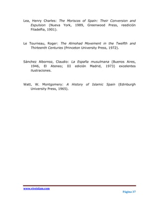 Lea, Henry Charles: The Moriscos of Spain: Their Conversion and
    Espulsion (Nueva York, 1989, Greenwood Press, reedición
    Filadelfia, 1901).



Le Tourneau, Roger: The Almohad Movement in the Twelfth and
    Thirteenth Centuries (Princeton University Press, 1972).



Sánchez Albornoz, Claudio: La España musulmana (Buenos Aires,
    1946, El Ateneo; III edición Madrid, 1973) excelentes
    ilustraciones.



Watt, W. Montgomery: A History of     Islamic Spain   (Edinburgh
    University Press, 1965).




www.viveislam.com
                                                        Página 37
 