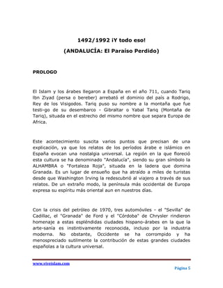 1492/1992 ¡Y todo eso!

              (ANDALUCÍA: El Paraíso Perdido)



PROLOGO



El Islam y los árabes llegaron a España en el año 711, cuando Tariq
lbn Ziyad (persa o bereber) arrebató el dominio del país a Rodrigo,
Rey de los Visigodos. Tariq puso su nombre a la montaña que fue
testi-go de su desembarco - Gibraltar o Yabal Tariq (Montaña de
Tariq), situada en el estrecho del mismo nombre que separa Europa de
Africa.



Este acontecimiento suscita varios puntos que precisan de una
explicación, ya que los relatos de los períodos árabe e islámico en
España evocan una nostalgia universal. La región en la que floreció
esta cultura se ha denominado "Andalucía", siendo su gran símbolo la
ALHAMBRA o "Fortaleza Roja", situada en la ladera que domina
Granada. Es un lugar de ensueño que ha atraído a miles de turistas
desde que Washington Irving la redescubrió al viajero a través de sus
relatos. De un extraño modo, la península más occidental de Europa
expresa su espíritu más oriental aun en nuestros días.



Con la crisis del petróleo de 1970, tres automóviles - el "Sevilla" de
Cadillac, el "Granada" de Ford y el "Córdoba" de Chrysler rindieron
homenaje a estas espléndidas ciudades hispano-árabes en la que la
arte-sanía es instintivamente reconocida, incluso por la industria
moderna. No obstante, Occidente se ha corrompido y ha
menospreciado sutilmente la contribución de estas grandes ciudades
españolas a la cultura universal.


www.viveislam.com
                                                              Página 5
 