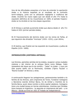 Una de las dificultades presentes a la hora de entender la aportación
árabe a la historia española es el resultado de la confusión
termi-nológica, junto con la utilización negligente e irreflexiva del
árabe. Durante los nueve siglos que van desde el año 771 hasta la
expulsión definitiva de los musulmanes en 1609, el período hispano-
árabe se ha dividido en las tres etapas siguientes:



A) El Omeya o período puramente árabe que abarca desde el año 711
hasta el 1031 (primer período árabe),



B) El fraccionamiento del dominio árabe con los reinos de Taifas, al
que siguieron dos dinastías "moriscas" (1031- 1231), y por último,



C) El declive, que finalizó con las expulsión de musulmanes y judíos de
España (1231- 1609).



INTRODUCCIÓN (HISTORIA ANTIGUA)



Los fenicios, parientes semitas de los árabes, ocuparon varias ciudades
costeras y del interior de la antigua Iberia como Málaga, Cadiz
(poseedora del dique que le da nombre - "Jadar" en árabe - y que une
este puerto isleño con la Península), Córdoba ("Qaria Tayyba" o
"Buena Ciudad" en fenicio) y otras.



A continuación llegaron los cartaginenses, pertenecientes también a la
familia de los fenicios, pero originarios de Túnez. Fundaron Cartagena
y Barcelona (siendo Amílcar Barca, tío de Aníbal y miembro de la
familia Barca, quien diese nombre a dicha capital catalana). Cartagena
tiene una ciudad tocaya en tierras colombianas; mientras que Córdoba
tiene tocayas en Argentina - la segunda en importancia del país - y en
México - donde se firmó en 1821 el Tratado de Independencia.
www.viveislam.com
                                                                Página 6
 