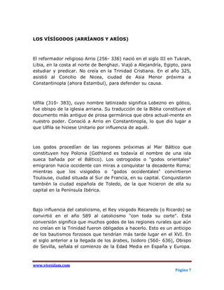 LOS VÍSÍGODOS (ARRÍANOS Y ARÍOS)



El reformador religioso Arrio (256- 336) nació en el siglo III en Tukrah,
Libia, en la costa al norte de Benghazi. Viajó a Alejandría, Egipto, para
estudiar y predicar. No creía en la Trinidad Cristiana. En el año 325,
asistió al Concilio de Nicea, ciudad de Asia Menor próxima a
Constantinopla (ahora Estambul), para defender su causa.



Ulfila (310- 383), cuyo nombre latinizado significa Lobezno en gótico,
fue obispo de la iglesia arriana. Su traducción de la Biblia constituye el
documento más antiguo de prosa germánica que obra actual-mente en
nuestro poder. Conoció a Arrio en Constantinopla, lo que dio lugar a
que Ulfila se hiciese Unitario por influencia de aquél.



Los godos procedían de las regiones próximas al Mar Báltico que
constituyen hoy Polonia (Gothland es todavía el nombre de una isla
sueca bañada por el Báltico). Los ostrogodos o "godos orientales"
emigraron hacia occidente con miras a conquistar la decadente Roma;
mientras que los visigodos o "godos occidentales" convirtieron
Toulouse, ciudad situada al Sur de Francia, en su capital. Conquistaron
también la ciudad española de Toledo, de la que hicieron de ella su
capital en la Península Ibérica.



Bajo influencia del catolicismo, el Rey visigodo Recaredo (o Ricardo) se
convirtió en el año 589 al catolicismo "con toda su corte". Esta
conversión significa que muchos godos de las regiones rurales que aún
no creían en la Trinidad fueron obligados a hacerlo. Esto es un anticipo
de los bautismos forzosos que tendrían más tarde lugar en el XVI. En
el siglo anterior a la llegada de los árabes, Isidoro (560- 636), Obispo
de Sevilla, señala el comienzo de la Edad Media en España y Europa.



www.viveislam.com
                                                                  Página 7
 