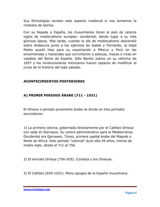 Sus Etimologías revelan este aspecto medieval si nos tomamos la
molestia de leerlas.

Con su llegada a España, los musulmanes libran al país de catorce
siglos de medievalismo europeo- occidental, dando lugar a su más
gloriosa época. Más tarde, cuando la ola de medievalismo descendió
sobre Andalucía junto a los ejércitos de Isabel y Fernando, la Edad
Media quedó lista para su exportación a México y Perú en las
encomiendas y haciendas que convirtieron a aztecas, mayas e incas en
vasallos del Reino de España. Sólo Benito Juárez en su reforma de
1857 y los revolucionarios mexicanos fueron capaces de modificar el
curso de la historia del siglo pasado.



ACONTECIMIENTOS POSTERIORES



A) PRIMER PERIODO ÁRABE (711 - 1031)



El Omeya o periodo puramente árabe se divide en tres períodos
secundarios:



1) La primera colonia, gobernada directamente por el Califato Omeya
con sede en Damasco. Su centro administrativo para el Mediterráneo
Occidental era Qairawan, Túnez, primera capital árabe del Magreb o
Norte de Africa. Este período "colonial" duró sólo 45 años, menos de
medio siglo, desde el 711 al 756.



2) El emirato Omeya (756-929). Córdoba y los Omeyas.



3) El Califato (929-1031). Pleno apogeo de la España musulmana.




www.viveislam.com
                                                                Página 8
 