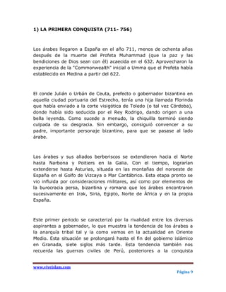 1) LA PRIMERA CONQUISTA (711- 756)



Los árabes llegaron a España en el año 711, menos de ochenta años
después de la muerte del Profeta Muhammad (que la paz y las
bendiciones de Dios sean con él) acaecida en el 632. Aprovecharon la
experiencia de la "Commonwealth" inicial o Umma que el Profeta había
establecido en Medina a partir del 622.



El conde Julián o Urbán de Ceuta, prefecto o gobernador bizantino en
aquella ciudad portuaria del Estrecho, tenía una hija llamada Florinda
que había enviado a la corte visigótica de Toledo (o tal vez Córdoba),
donde había sido seducida por el Rey Rodrigo, dando origen a una
bella leyenda. Como sucede a menudo, la chiquilla terminó siendo
culpada de su desgracia. Sin embargo, consiguió convencer a su
padre, importante personaje bizantino, para que se pasase al lado
árabe.



Los árabes y sus aliados berberiscos se extendieron hacia el Norte
hasta Narbona y Poitiers en la Galia. Con el tiempo, lograrían
extenderse hasta Asturias, situada en las montañas del noroeste de
España en el Golfo de Vizcaya o Mar Cantábrico. Esta etapa pronto se
vio influida por consideraciones militares, así como por elementos de
la burocracia persa, bizantina y romana que los árabes encontraron
sucesivamente en Irak, Siria, Egipto, Norte de África y en la propia
España.



Este primer periodo se caracterizó por la rivalidad entre los diversos
aspirantes a gobernador, lo que muestra la tendencia de los árabes a
la anarquía tribal tal y la como vemos en la actualidad en Oriente
Medio. Esta situación se prolongará hasta el fin del gobierno islámico
en Granada, siete siglos más tarde. Esta tendencia también nos
recuerda las guerras civiles de Perú, posteriores a la conquista


www.viveislam.com
                                                               Página 9
 