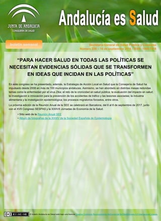 boletín semanal Secretaría General de Salud Pública y Consumo
El boletín Andalucía es Salud está bajo una licencia Creative Commons Reconocimiento-NoComercial-SinObraDerivada 4.0 Internacional License.
Número 339 – 16 de septiembre 2016 / ISSN: 1998-7418
“PARA HACER SALUD EN TODAS LAS POLÍTICAS SE
NECESITAN EVIDENCIAS SÓLIDAS QUE SE TRANSFORMEN
EN IDEAS QUE INCIDAN EN LAS POLÍTICAS”
En este congreso se ha presentado, además, la Estrategia de Acción Local en Salud que la Consejería de Salud ha
impulsado desde 2008 en más de 100 municipios andaluces. Asimismo, se han abordado en distintas mesas redondas
temas como la enfermedad por el virus Zika; el reto de la cronicidad en salud pública; la evaluación del impacto en salud;
la investigación e innovación para la prevención de los accidentes de tráfico y las lesiones asociadas; la industria
alimentaria y la investigación epidemiológica; los procesos migratorios forzados, entre otros.
La próxima edición de la Reunión Anual de la SEE se celebrará en Barcelona, del 6 al 8 de septiembre de 2017, junto
con el XVII Congreso SESPAS y la XXXVII Jornadas de Economía de la Salud.
• Sitio web de la Reunión Anual SEE
• Álbum de fotografías de la XXXIV de la Sociedad Española de Epidemiología
 