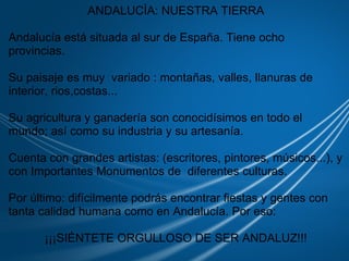                              ANDALUCÍA: NUESTRA TIERRA   Andalucía está situada al sur de España. Tiene ocho provincias.    Su paisaje es muy  variado : montañas, valles, llanuras de interior, rios,costas...   Su agricultura y ganadería son conocidísimos en todo el mundo; así como su industria y su artesanía.   Cuenta con grandes artistas: (escritores, pintores, músicos...), y con Importantes Monumentos de  diferentes culturas.   Por último: difícilmente podrás encontrar fiestas y gentes con tanta calidad humana como en Andalucía. Por eso:   ¡¡¡SIÉNTETE ORGULLOSO DE SER ANDALUZ!!! 