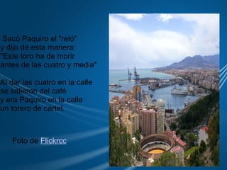     Sacó Paquiro el "reló" y dijo de esta manera: "Este toro ha de morir   antes de las cuatro y media" Al dar las cuatro en la calle se salieron del café y era Paquiro en la calle  un torero de cartel. Foto de  Flickrcc 