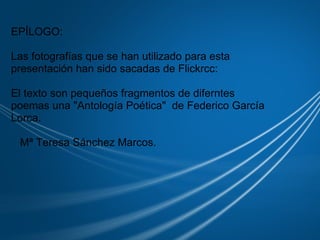                                 EPÍLOGO:   Las fotografías que se han utilizado para esta presentación han sido sacadas de Flickrcc:   El texto son pequeños fragmentos de diferntes poemas una "Antología Poética"  de Federico García Lorca.     Mª Teresa Sánchez Marcos. 