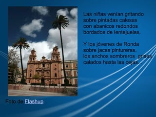 Las niñas venían gritando sobre pintadas calesas con abanicos redondos  bordados de lentejuelas. Y los jóvenes de Ronda  sobre jacas pintureras, los anchos sombreros  grises calados hasta las cejas... Foto de  Flashup 