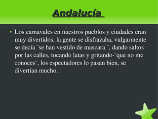 Andalucía
●

 

Los carnavales en nuestros pueblos y ciudades eran 
muy divertidos, la gente se disfrazaba, vulgarmente 
se decía ¨se han vestido de mascara ¨, dando saltos 
por las calles, tocando latas y gritando­¨que no me 
conoces¨, los espectadores lo pasan bien, se 
divertían mucho.

 

 