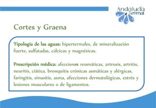 ci
Tipología de las aguas: hipertermales, de mineralización
fuerte, sulfatadas, cálcicas y magnésicas.
Prescripción médica: afecciones reumáticas, artrosis, artritis,
neuritis, ciática, bronquitis crónicas asmáticas y alérgicas,
faringitis, sinusitis, asma, afecciones dermatológicas, estrés y
lesiones musculares o de ligamentos.
Cortes y Graena
 