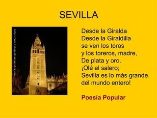 SEVILLA
   Desde la Giralda
   Desde la Giraldilla
   se ven los toros
   y los toreros, madre,
   De plata y oro.
   ¡Olé el salero;
   Sevilla es lo más grande
   del mundo entero!

   Poesía Popular
 