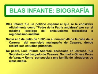 BLAS INFANTE: BIOGRAFÍA Blas Infante fue un político español al que se le considera oficialmente como "Padre de la Patria andaluza" por ser el máximo ideólogo del andalucismo federalista o regionalismo andaluz. 