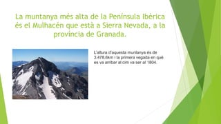 La muntanya més alta de la Península Ibèrica
és el Mulhacén que està a Sierra Nevada, a la
província de Granada.
L’altura d’aquesta muntanya és de
3.478,6km i la primera vegada en què
es va arribar al cim va ser al 1804.
 