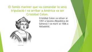 El famós mariner que va comandar la seva
tripulació i va arribar a Amèrica va ser
Cristòbal Colon.
Cristòbal Colon va nèixer al
1451 a Savona (República de
Gènova) i va morir al 1506 a
Valladolid.
 