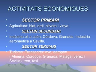 ACTIVITATS ECONOMIQUESACTIVITATS ECONOMIQUES
• SECTOR PRIMARISECTOR PRIMARI
• Agricultura: blat, ordi, olivera i vinya
• SECTOR SECUNDARISECTOR SECUNDARI
• Indústria oli a Jaén, Còrdova, Granada. Indústria
aeronàutica a Sevilla.
• SECTOR TERCIARISECTOR TERCIARI
• Turisme. Transports: Ave, aeroport
( Almeria, Córdoba, Granada, Malaga, Jerez i
Sevilla), tren, taxi…
 
