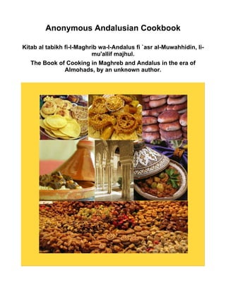 Anonymous Andalusian Cookbook
Kitab al tabikh fi-l-Maghrib wa-l-Andalus fi `asr al-Muwahhidin, li-
mu'allif majhul.
The Book of Cooking in Maghreb and Andalus in the era of
Almohads, by an unknown author.
 