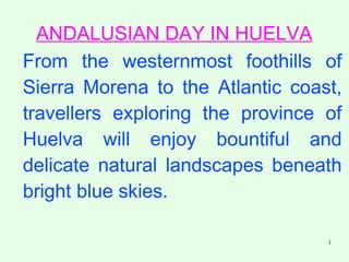 1
ANDALUSIAN DAY IN HUELVA
From the westernmost foothills of
Sierra Morena to the Atlantic coast,
travellers exploring the province of
Huelva will enjoy bountiful and
delicate natural landscapes beneath
bright blue skies.
 