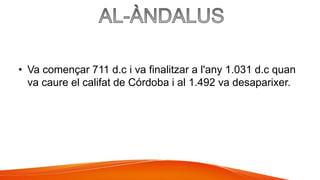 • Va començar 711 d.c i va finalitzar a l'any 1.031 d.c quan
va caure el califat de Córdoba i al 1.492 va desaparixer.
 
