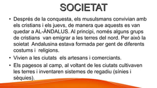 • Després de la conquesta, els musulsmans convivian amb
els cristians i els juevs, de manera que aquests es van
quedar a AL-ÀNDALUS. Al principi, només alguns grups
de cristians van emigrar a les terres del nord. Per això la
soietat Andalusina estava formada per gent de diferents
costums i religions.
• Vivien a les ciutats els artesans i comerciants.
• Els pagesos al camp, al voltant de les ciutats cultivaven
les terres i inventaren sistemes de regadiu (sínies i
sèquies).
 
