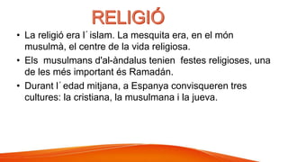 • La religió era l´islam. La mesquita era, en el món
musulmà, el centre de la vida religiosa.
• Els musulmans d'al-àndalus tenien festes religioses, una
de les més important és Ramadán.
• Durant l´edad mitjana, a Espanya convisqueren tres
cultures: la cristiana, la musulmana i la jueva.
 