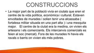 • La major part de la població vivia en ciutats que eren el
centre de la vida política, econòmica i cultural. Estaven
envoltades de murades i solien tenir una alcassaba (
fortalesa militar situada en una part alta ) i una mesquita
major. El centre de la ciutat era la medina, on vivien els
artesans i els comerciants. Els intercanvis comercials es
feien al soc (mercat). Fora de les murades hi havia els
ravals o barris on vivien els més pobres.
 