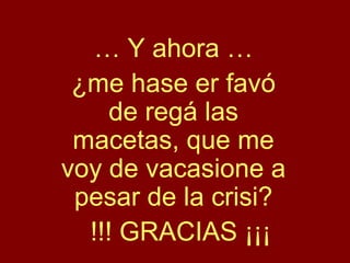 … Y ahora …
¿me hase er favó
de regá las
macetas, que me
voy de vacasione a
pesar de la crisi?
!!! GRACIAS ¡¡¡
 
