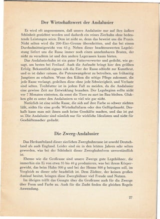 Der Wirtschaftswert der Andalusier
    Es wird oft angenommen, daB unsere Andalusier nur auf ihre auBere
 Schonheit gezi,ichtet worden und dadurch ein reines Zierhuhn ohne bedeu-
 tende Leistungen seien. Dem ist nicht so, denn das beweist uns die Praxis.
 Nicht selten wird die 200-Eier-Grenze überschritten, und das bei einem
 Durchschnittseigewicht von 65 g. Neben dieser beachtenswerten Legelei-
 stung liefert uns die Rasse immer noch einen annehmbaren Braten, der
 nicht zu verachten ist und den andere Legerassen kaum bieten.
    Das Andalusierhuhn ist ein guter Futterverwerter und gedeiht, wie ge-
 sagt, am besten bei Freilauf. Auch die Aufzucht bringt hier den groBten
 Erfolg. Bekanntlich eignen sich die Eier der Rasse. schlecht zur Kunstbrut,
 und es ist daher ratsam, die Putenzwangsbrut zu betreiben, um frühzeitig
Jungtiere zu erhaIten. Wenn den Küken die notige Pflege zukommt, die
jede Rasse verlangt, gedeihen diese ohne jede Schwierigkeit, und Verluste
sind seIten. Treibfutter ist in jedem Fall zu meiden, da die Andalusier
eine gewisse Zeit zur Entwicklung brauchen. Der Legebeginn sollte nicht
vor 7 Monaten eintreten, da sonst die Tiere zu zart im Bau bleiben. Gluk-
ken gibt es unter den Andalusiern so viel wie gar nicht.
   Natürlich ist eine solche Rasse, die sich auf ihre Farbe so schwer züchten
laBt, nichts für eine groBe Wirtschaftsfarm oder den Geflügelmarkt. Des-
halb kann man mit ihnen auch keine Geschafte machen, und das ist gut
so: Die Andalusier sind namlich nur für wirkliche ldealisten und nicht für
Geschaftemacher gedacht.



                       Die Zwerg-Andalusier
   Das Herkunftsland dieser zierlichen Zwerghuhnrasse ist sowohl Deutsch-
land als auch England. Leider sind sie in den letzten Jahren sehr seIten
geworden, was bei der Schonheit dieser Zwerghuhnform unverstandlich
ist.
  Ebenso wie die GroBrasse sind unsere Zwerge gute Legehühner, die
immerhin ein Ei von etwa 35 bis 40 g produzieren, was bei ihrem Korper-
gewicht, das beim Hahn 900 g und bei der Henne 800 g betragen soll, im
Vergleich zu dieser sehr beachtlich ist. Dem Züchter, der keinen groBen
Auslauf besitzt, bringen diese Zwerghühner viel Freude und Nutzen.
  1m übrigen trifft das Gesagte über die GroBrasse auch für die Zwerge
über Form und Farbe zu. Auch für die Zucht fin den die gleichen Regeln
Anwendung.

                                                                         27
 