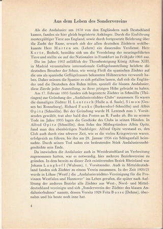 Aus dem Leben des Sondervereins
   AIs die Andalusier um 1870 von den Engliindern nach Deutschland
kamen, fanden sie hier gleich begeisterte Anhiinger. Durch die Einführung
mustergültiger Tiere aus England, sowie durch fortgesetzte Belehrung über
die Zucht der Rasse, erwarb sich der allen deutschen Züchtern wohlbe-
kannte Herr M a r ten seno (Lehrte) ein dauerndes Verdienst. Herr
K o r te, Bocholt, bemühte sich um die Veredelung der neueingeführten
Tiere und stellte sie auf der Nationalen in Frankfurt im Frühjahr 1903 aus.
   Die im Jahre 1902 anliiBlich der Thronbesteigung Konig Alfons XIII.
in Madrid veranstaltete internationale Gef1ügelausstellung belehrte die
deutschen Besucher der Schau, wie wenig FleiB die spanischen Züchter auf
die uns als spanische Gef1ügelrassen bekannten Hühnerarten verwandt ha-
ben. Daher müssen die Spanier es sich gefallen lassen, daB sich die Engliin-
der und die Deutschen den Ruhm teilen, speziell die blauen Andalusier,
diese Zierde jeder Ausstellung, zu ihrer jetzigen Hohe gebracht zu haben.
   Am 17. Februar 1895 fanden sich begeisterte Züchter in Schmolln (Thü-
ringen) zur Gründung des "Andalusierzüchter-Clubs"     zusammen. Es waren
die damaligen Züchter H. Le n t z s c h (Halle a. d. Saale), S i m o n (Ges-
sen bei Ronneburg), Richard F u n k e (Burkersdorf-Schmolln) und Albin
O p i t z (Schmolln). Bei der Gründung wurde H. Lentzsch zum l. Vorsit-
zenden gewiihlt, trat aber bald den Posten an R. Funke ab. Bis zu seinem
Tode im Jahre 1935 lagen die Geschicke des Clubs in seinen Hiinden. In
Alfred O p i t z (Schmolln), dem Sohn des Mitbegründers Albin Opitz,
fand man den ebenbürtigen Nachfolger. Alfred Opitz verstand es, den
Club auch durch eine schwere Zeit, wie es die vielen Kriegswirren waren,
erfolgreich zu führen, bis ihn am 28. Januar 1956 ein Schlaganfall heim-
suchte. Durch seinen Tod nahm ein bedeutendes Stück Andalusierzucht-
geschichte sein Ende.
   Da inzwischen die Andalusier auch in Westdeutschland an Verbreitung
zugenommen hatten, war es notwendig, hier mehrere Bezirksvereine zu
gründen. In dem bereits zu dieser Zeit existierenden Bezirk Rheinland war
Johann La n g h off (Walsum), 1. Vorsitzender. Auch in Mitteldeutsch-
land fanden sich Züchter zu einem Verein zusammen. In der Zeit 1920/21
wurde in Lohne (Westf.) die "Andalusierzüchter-Vereinigung     für die Pro-
vinzen Westfalen und Hannover" ins Leben gerufen, die spiiter nach Auf-
losung der anderen Bezirke alle Züchter aus West-, Nord- und Mittel-
deutschland vereinigte und sich "Sonderverein der Züchter des blauen An-
dalusierhuhnes" nannte, dessen Vorsitz 1928 Fritz B u s s e (Dehme), über-
nahm und bis heute noch inne hato

4                                                                                  !




                                                                               J
 
