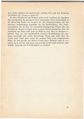 ihrer Zucht anhaften wie andererseits, welchem Tier nach dem Ermessen
des Richters der V orzug zu geben ist.
   Bei aller Objektivitiit des Richters gehen doch manchmal die Ansichten
über die Qualitiit der gezeigten Tiere auseinander. Diese Unterschiede in
der Bewertung finden wir meistens bei den Allgemeinrichtern       auf den
kleineren Ausstellungen gegenüber der des Spezialrichters. Den Allge-
meinrichtern, die oft über ein erstaunlich umfangreiches Wissen über die
Vielzahl der Rassen verfügep, kann es schon einmal unterlaufen, über die
Feinheiten der Rasse nicht ganz im Bilde zu sein. Dies ist durchaus er-
kliirlich, denn nur eine ausschlieBlich intensive Beschiiftigung mit einer
Rasse ermoglicht eine exakte Beurteilung. Wenn auch nichts über die
Praxis einer Zucht geht, zumal bei unserem doch etwas komplizierten
Huhn, ist doch gerade aus diesem Grund unser Büchlein nicht zu ver-
achten, da es auf dies und jenes, was gewuBt werden muB, hinweist, ohne
deshalb Anspruch auf Vollstiindigkeit zu erheben!




                                                                       31
 
