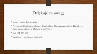 Dziękuję za uwagę
• autor - Anna Pruszowska
• V Liceum Ogólnokształcące z Oddziałami Dwujęzycznymi im. Kanclerza
Jana Zamojskiego w Dąbrowie Górniczej
• tel. 531 435 628
• opiekun - mgr Janusz Siwiorek
 