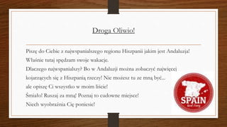 Droga Oliwio!
Piszę do Ciebie z najwspanialszego regionu Hiszpanii jakim jest Andaluzja!
Właśnie tutaj spędzam swoje wakacje.
Dlaczego najwspanialszy? Bo w Andaluzji można zobaczyć najwięcej
kojarzących się z Hiszpanią rzeczy! Nie możesz tu ze mną być...
ale opiszę Ci wszystko w moim liście!
Śmiało! Ruszaj za mną! Poznaj to cudowne miejsce!
Niech wyobraźnia Cię poniesie!
 