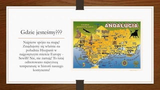 Gdzie jesteśmy???
Najpierw spójrz na mapę!
Znajdujemy się właśnie na
południu Hiszpanii w
najgorętszym mieście Europy -
Sewilli! Nie, nie żartuję! To tutaj
odnotowano najwyższą
temperaturę w historii naszego
kontynentu!
 