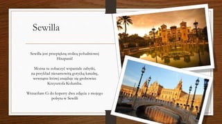 Sewilla
Sewilla jest przepiękną stolicą południowej
Hiszpanii!
Można tu zobaczyć wspaniałe zabytki,
na przykład niesamowitą gotycką katedrę,
wewnątrz której znajduje się grobowiec
Krzysztofa Kolumba.
Wrzuciłam Ci do koperty dwa zdjęcia z mojego
pobytu w Sewilli
 