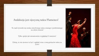 Andaluzja jest ojczyzną tańca Flamenco!
To stąd wywodzi się sztuka zmysłowego tańca znanego i podziwianego
na całym świecie!
Tylko spójrz jak niesamowicie wyglądają Ci tancerze!
Żałuję, że nie możesz tu być i oglądać wraz z mną pokazów tańca na
żywo!
 
