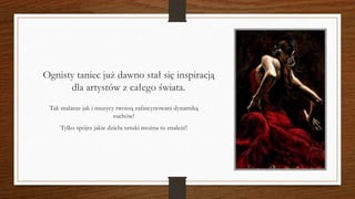 Ognisty taniec już dawno stał się inspiracją
dla artystów z całego świata.
Tak malarze jak i muzycy tworzą zafascynowani dynamiką
ruchów!
Tylko spójrz jakie dzieła sztuki można tu znaleźć!
 