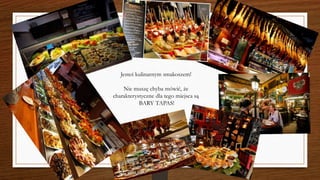 Jesteś kulinarnym smakoszem!
Nie muszę chyba mówić, że
charakterystyczne dla tego miejsca są
BARY TAPAS!
 