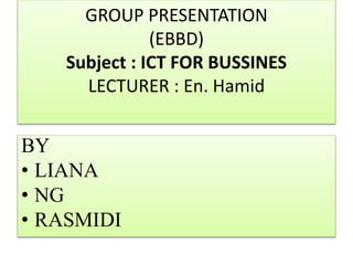 GROUP PRESENTATION
(EBBD)
Subject : ICT FOR BUSSINES
LECTURER : En. Hamid
BY
• LIANA
• NG
• RASMIDI
 
