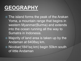 GEOGRAPHY
 The island forms the peak of the Arakan
Yoma, a mountain range that begins in
western Myanmar(Burma) and extends
into the ocean running all the way to
Sumatra in Indonesia.
 Majority of land area is taken up by the
Andaman at 6408sq km.
 Nicobar(1841sq km) begin 50km south
of little Andaman
 