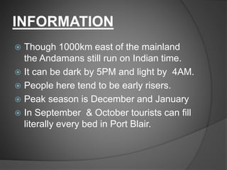 INFORMATION
 Though 1000km east of the mainland
the Andamans still run on Indian time.
 It can be dark by 5PM and light by 4AM.
 People here tend to be early risers.
 Peak season is December and January
 In September & October tourists can fill
literally every bed in Port Blair.
 