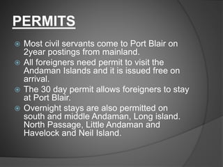 PERMITS
 Most civil servants come to Port Blair on
2year postings from mainland.
 All foreigners need permit to visit the
Andaman Islands and it is issued free on
arrival.
 The 30 day permit allows foreigners to stay
at Port Blair.
 Overnight stays are also permitted on
south and middle Andaman, Long island.
North Passage, Little Andaman and
Havelock and Neil Island.
 