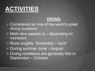 ACTIVITIES
DIVING
 Considered as one of the world’s great
diving locations.
 Main dive season is – depending on
monsoon,
 Runs roughly November – April
 During summer June – August.
 Diving conditions are generally fine in
September – October.
 