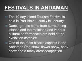 FESTIVALS IN ANDAMAN
 The 10 day Island Tourism Festival is
held in Port Blair , usually in January.
 Dance groups come from surrounding
islands and the mainland and various
cultural performances are held at the
exhibition complex.
 One of the most bizarre aspects is the
Andaman Dog show, flower show, baby
show and a fancy dresscompetition.
 