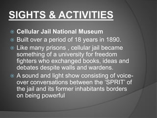 SIGHTS & ACTIVITIES
 Cellular Jail National Museum
 Built over a period of 18 years in 1890.
 Like many prisons , cellular jail became
something of a university for freedom
fighters who exchanged books, ideas and
debates despite walls and wardens.
 A sound and light show consisting of voice-
over conversations between the ‘SPRIT’ of
the jail and its former inhabitants borders
on being powerful
 